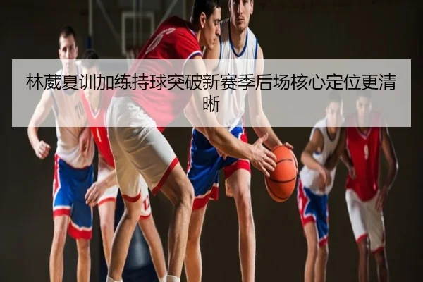 林葳夏训加练持球突破新赛季后场核心定位更清晰