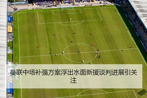 曼联中场补强方案浮出水面新援谈判进展引关注