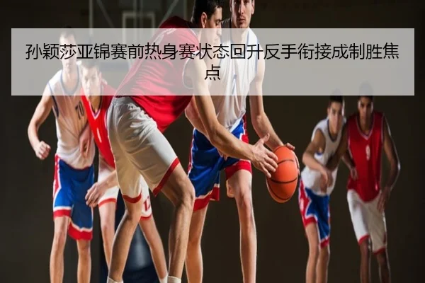 孙颖莎亚锦赛前热身赛状态回升反手衔接成制胜焦点