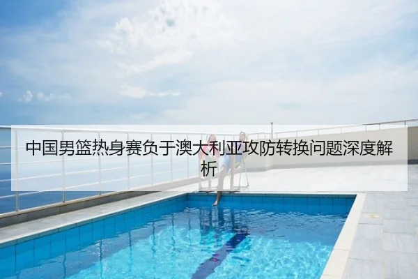 中国男篮热身赛负于澳大利亚攻防转换问题深度解析