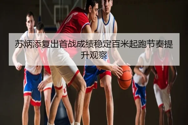 苏炳添复出首战成绩稳定百米起跑节奏提升观察