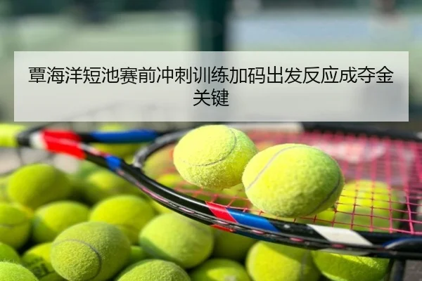 覃海洋短池赛前冲刺训练加码出发反应成夺金关键