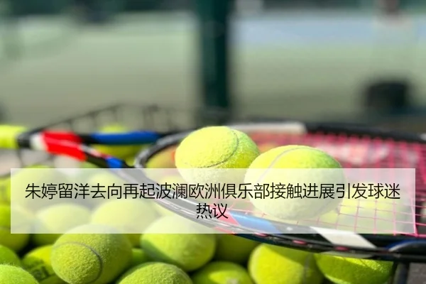 朱婷留洋去向再起波澜欧洲俱乐部接触进展引发球迷热议